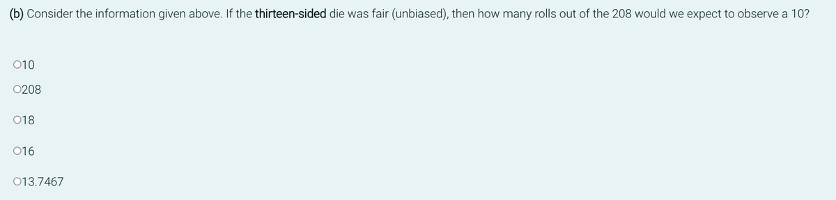 (b) Consider the information given above. If the thirteen-sided die was fair (unbiased), then how many rolls out of the 208 would we expect to observe a 10?
010
0208
018
016
013.7467