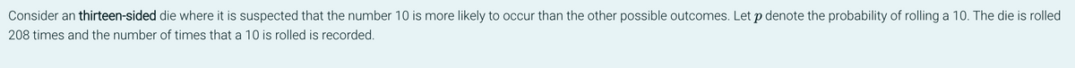 Consider an thirteen-sided die where it is suspected that the number 10 is more likely to occur than the other possible outcomes. Let p denote the probability of rolling a 10. The die is rolled
208 times and the number of times that a 10 is rolled is recorded.