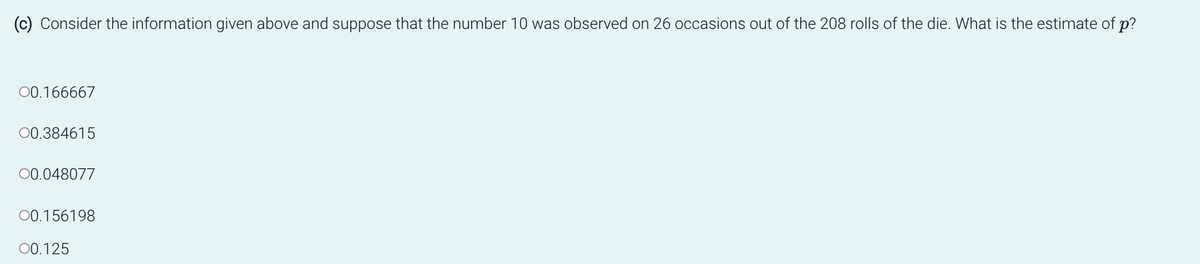 (c) Consider the information given above and suppose that the number 10 was observed on 26 occasions out of the 208 rolls of the die. What is the estimate of p?
00.166667
00.384615
00.048077
00.156198
00.125