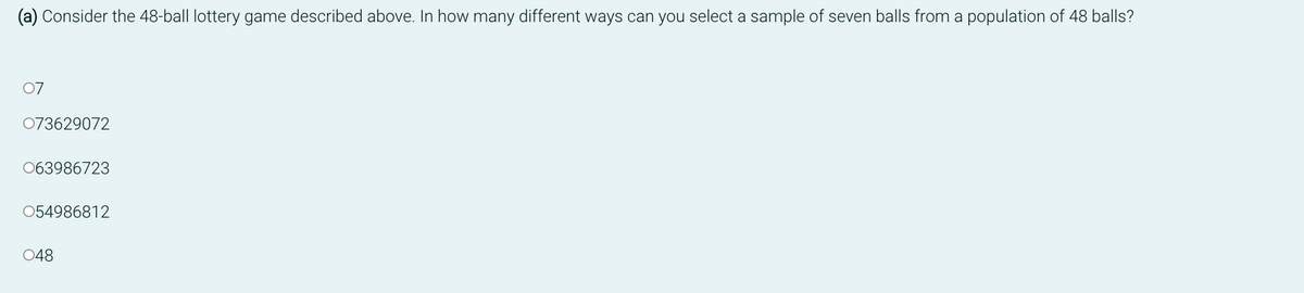 Consider the 48-ball lottery game described above. In how many different ways can you select a sample of seven balls from a population of 48 balls?
07
073629072
063986723
054986812
048
