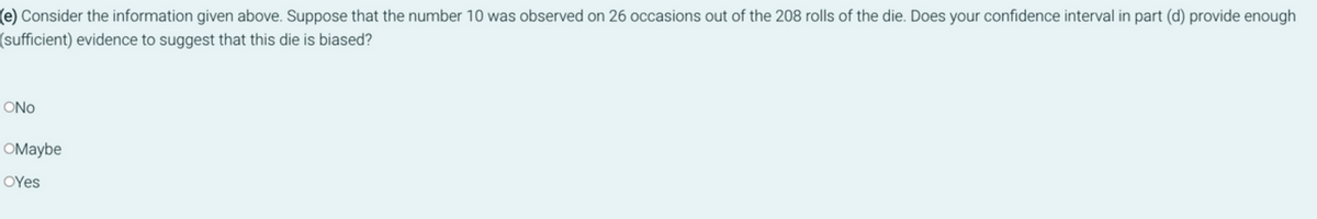 (e) Consider the information given above. Suppose that the number 10 was observed on 26 occasions out of the 208 rolls of the die. Does your confidence interval in part (d) provide enough
(sufficient) evidence to suggest that this die is biased?
ONO
OMaybe
OYes