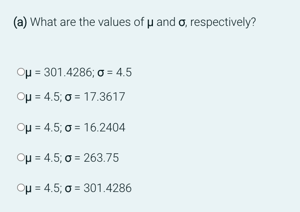(a) What are the values of u and o, respectively?
Oμ = 301.4286; o = 4.5
Oμ = 4.5; o 17.3617
Oμ = 4.5; o = 16.2404
Oμ = 4.5; o = 263.75
Oμ = 4.5; o = 301.4286