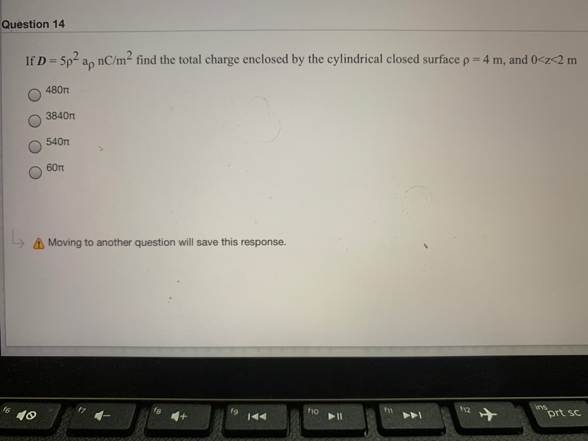 Question 14
If D = 5p2 a, nC/m2 find the total charge enclosed by the cylindrical closed surface p = 4 m, and 0<z<2 m
480
3840t
540m
60
A Moving to another question will save this response.
10
f9
f10
f12
ins
prt sc
