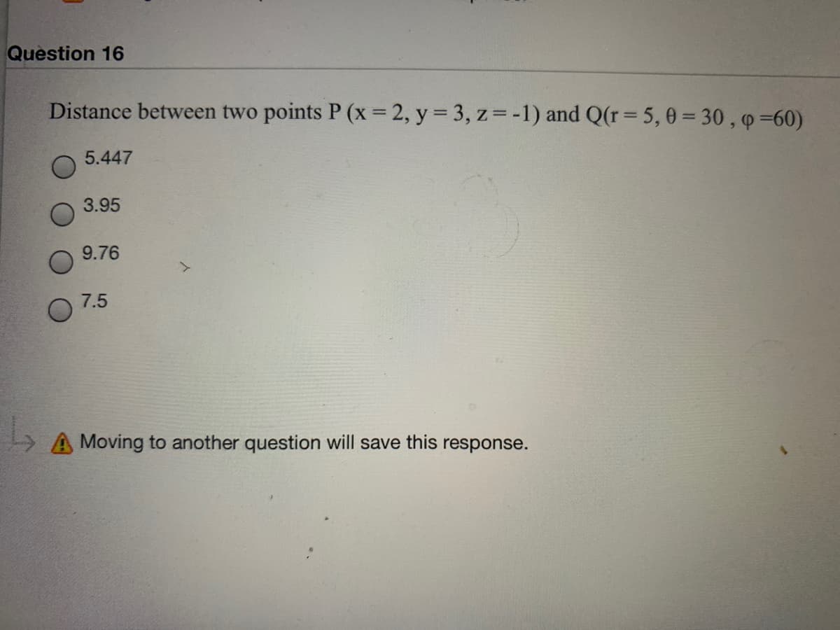 Question 16
Distance between two points P (x = 2, y = 3, z= -1) and Q(r= 5, 0 = 30 , p =60)
5.447
3.95
9.76
7.5
A Moving to another question will save this response.
