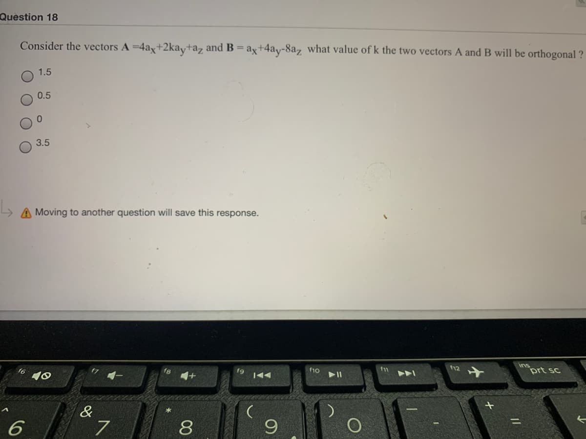 Question 18
Consider the vectors A =4ax+2kay+az and B = ax+4ay-8az what value of k the two vectors A and B will be orthogonal ?
1.5
0.5
3.5
Moving to another question will save this response.
ins
f12
f6
f1o
prt sc
&
*
%3D
7
8
6
