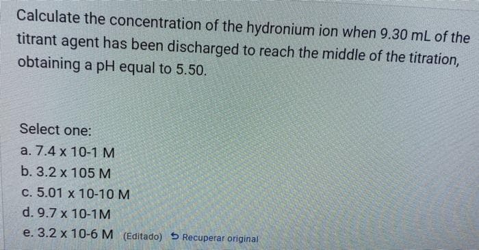 Calculate the concentration of the hydronium ion when 9.30 mL of the
titrant agent has been discharged to reach the middle of the titration,
obtaining a pH equal to 5.50.
Select one:
a. 7.4 x 10-1 M
b. 3.2 x 105 M
c. 5.01 x 10-10 M
d. 9.7 x 10-1M
e. 3.2 x 10-6 M (Editado) 5 Recuperar original
