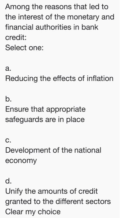 Among the reasons that led to
the interest of the monetary and
financial authorities in bank
credit:
Select one:
а.
Reducing the effects of inflation
b.
Ensure that appropriate
safeguards are in place
С.
Development of the national
economy
d.
Unify the amounts of credit
granted to the different sectors
Clear my choice
