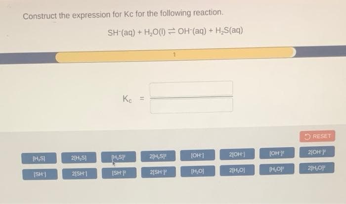 Construct the expression for Kc for the following reaction.
SH (aq) + H,O(1) OH(aq) + H,S(aq)
Ke =
5 RESET
(OH]
2|OH)
(OHF
2|OH P
[H,SI
2(H,S)
(H,SP
2|H,SP
(SH
[H,0)
2|H,0)
(H,O
2|H,O)
(SH)
2|SH)
2[SHP
