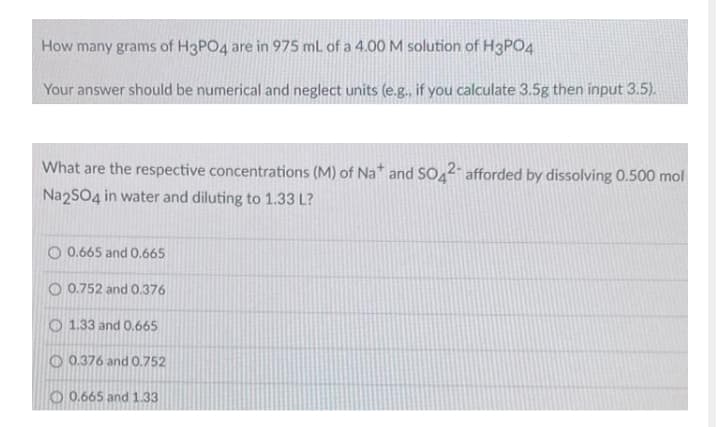 How many grams of H3PO4 are in 975 mL of a 4.00M solution of H3PO4
Your answer should be numerical and neglect units (e.g., if you calculate 3.5g then input 3.5).
What are the respective concentrations (M) of Na* and SO42 afforded by dissolving 0.500 mol
Na2SO4 in water and diluting to 1.33 L?
O 0.665 and 0.665
O 0.752 and 0.376
O 1.33 and 0.665
O 0.376 and 0.752
O 0.665 and 1.33
