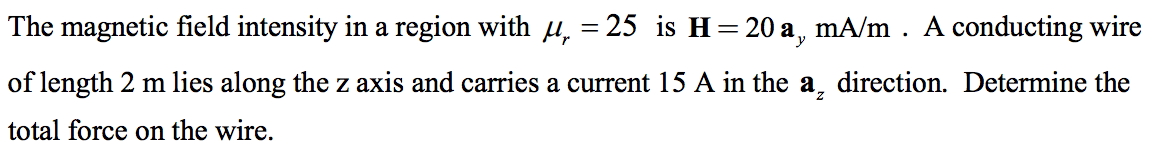 The magnetic field intensity in a region with μ, = 25 is H= 20 a, mA/m . A conducting wire
of length 2 m lies along the z axis and carries a current 15 A in the a, direction. Determine the
total force on the wire.