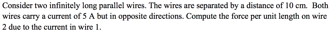 Consider two infinitely long parallel wires. The wires are separated by a distance of 10 cm. Both
wires carry a current of 5 A but in opposite directions. Compute the force per unit length on wire
2 due to the current in wire 1.