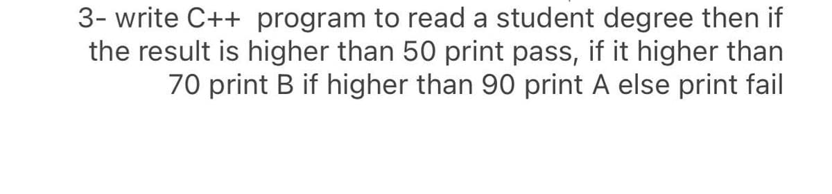 3- write C++ program to read a student degree then if
the result is higher than 50 print pass, if it higher than
70 print B if higher than 90 print A else print fail
