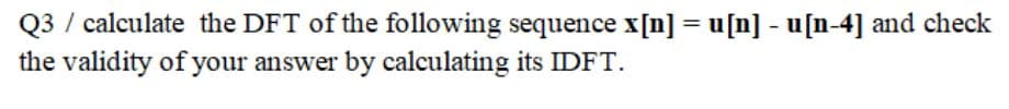 Q3 / calculate the DFT of the following sequence x[n] = u[n] - u[n-4] and check
the validity of your answer by calculating its IDFT.
%3D
