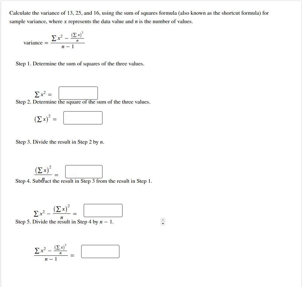 Calculate the variance of 13, 25, and 16, using the sum of squares formula (also known as the shortcut formula) for
sample variance, where x represents the data value and n is the number of values.
(E x)*
Ex?
variance =
п — 1
Step 1. Determine the sum of squares of the three values.
Ex =
Step 2. Determine the square of the sum of the three values.
(Ex)° =
Step 3. Divide the result in Step 2 by n.
(Ex)²
Step 4. Subtřact the result in Step 3 from the result in Step 1.
(Ex)
Ex? -
n
Step 5. Divide the result in Step 4 by n – 1.
Ex? -
(Ex)?
п — 1
