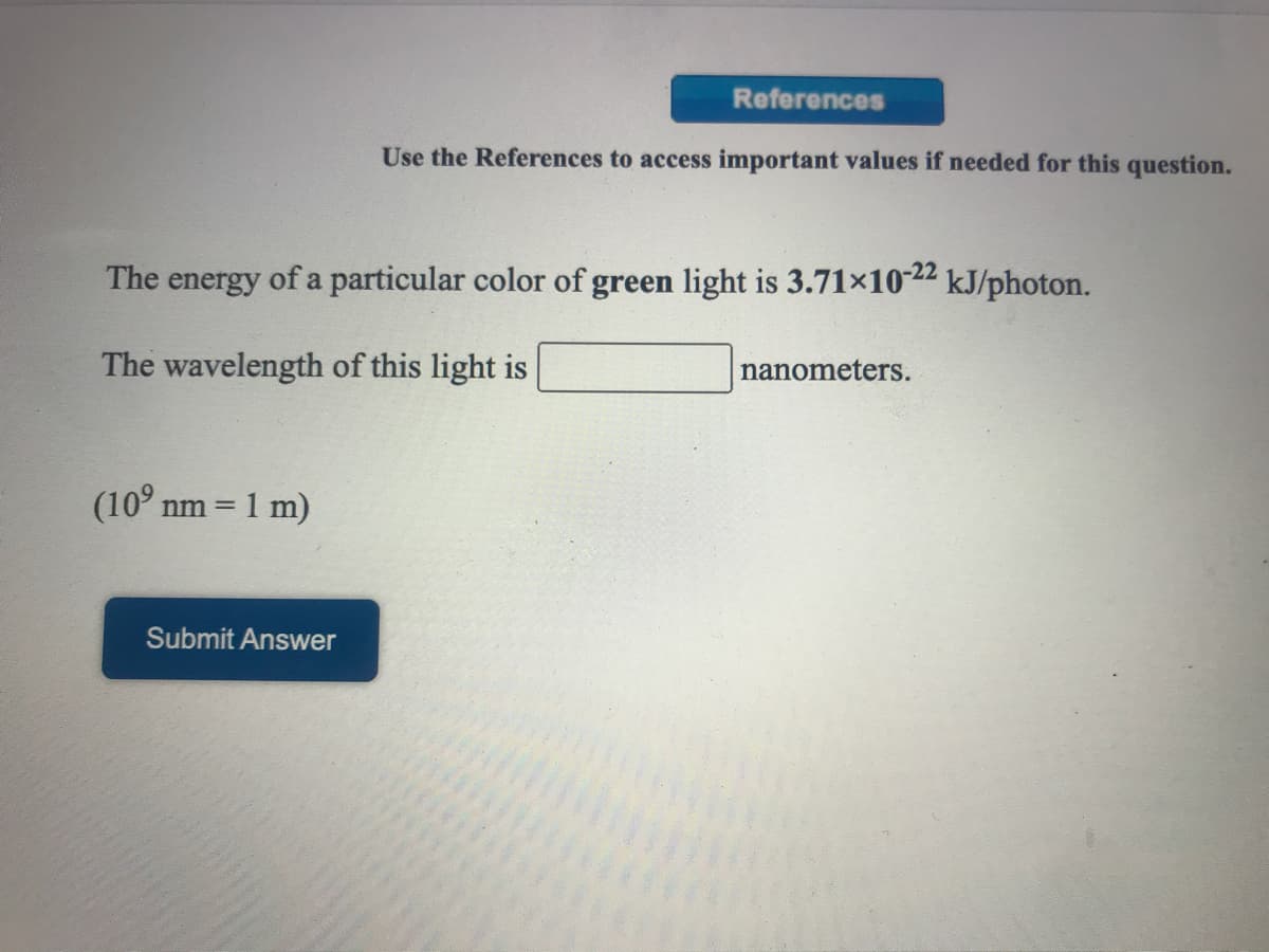 References
Use the References to access important values if needed for this question.
The energy of a particular color of green light is 3.71×10-22 kJ/photon.
The wavelength of this light is
nanometers.
(10° nm =
1 m)
Submit Answer
