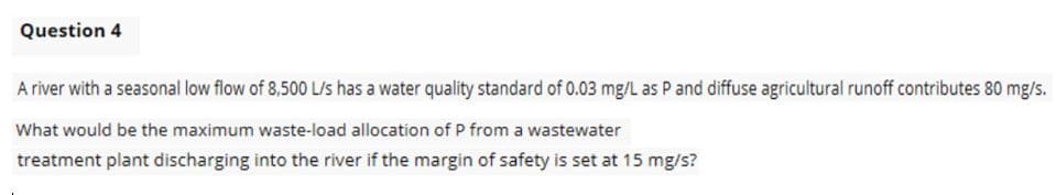 Question 4
A river with a seasonal low flow of 8,500 L/s has a water quality standard of 0.03 mg/L as P and diffuse agricultural runoff contributes 80 mg/s.
What would be the maximum waste-load allocation of P from a wastewater
treatment plant discharging into the river if the margin of safety is set at 15 mg/s?
