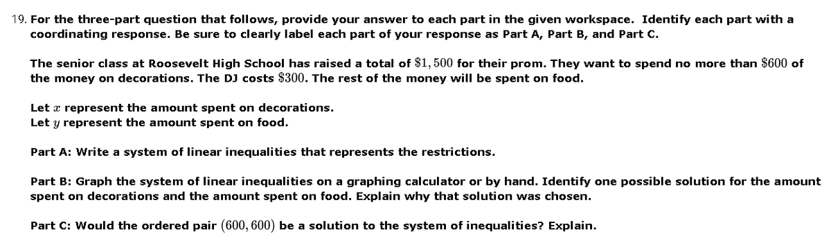 19. For the three-part question that follows, provide your answer to each part in the given workspace. Identify each part with a
coordinating response. Be sure to clearly label each part of your response as Part A, Part B, and Part C.
The senior class at Roosevelt High School has raised a total of $1,500 for their prom. They want to spend no more than $600 of
the money on decorations. The DJ costs $300. The rest of the money will be spent on food.
Let x represent the amount spent on decorations.
Let y represent the amount spent on food.
Part A: Write a system of linear inequalities that represents the restrictions.
Part B: Graph the system of linear inequalities on a graphing calculator or by hand. Identify one possible solution for the amount
spent on decorations and the amount spent on food. Explain why that solution was chosen.
Part C: Would the ordered pair (600, 600) be a solution to the system of inequalities? Explain.
