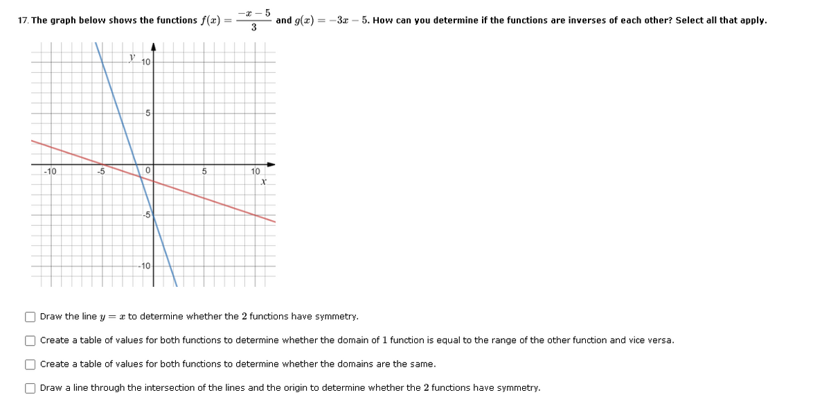 -x - 5
17. The graph below shows the functions f(æ) =
and g(æ) = -3x – 5. How can you determine if the functions are inverses of each other? Select all that apply.
3
Y 10
5
-10
-5
10
-5
-10
O Draw the line y = x to determine whether the 2 functions have symmetry.
O Create a table of values for both functions to determine whether the domain of 1 function is equal to the range of the other function and vice versa.
O Create a table of values for both functions to determine whether the domains are the same.
O Draw a line through the intersection of the lines and the origin to determine whether the 2 functions have symmetry.
