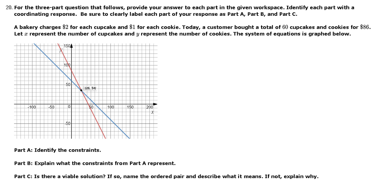 20. For the three-part question that follows, provide your answer to each part in the given workspace. Identify each part with a
coordinating response. Be sure to clearly label each part of your response as Part A, Part B, and Part C.
A bakery charges $2 for each cupcake and $1 for each cookie. Today, a customer bought a total of 60 cupcakes and cookies for $86.
Let x represent the number of cupcakes and y represent the number of cookies. The system of equations is graphed below.
1504
100
50!
(26, 34)
-100
-50
50
100
150
200
-50
Part A: Identify the constraints.
Part B: Explain what the constraints from Part A represent.
Part C: Is there a viable solution? If so, name the ordered pair and describe what it means. If not, explain why.
