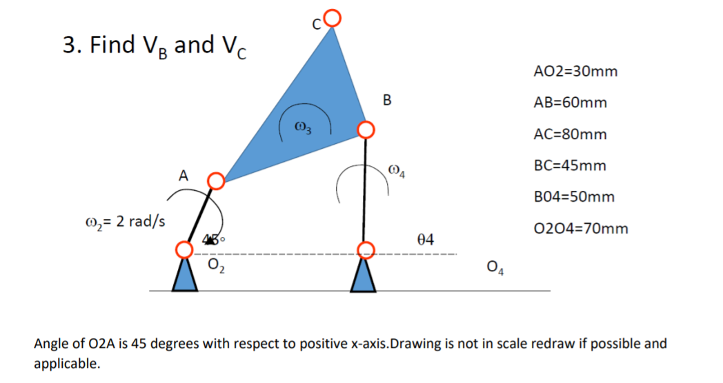 3. Find VR and Vc
AO2=30mm
В
AB=60mm
AC=80mm
BC=45mm
A
B04=50mm
0,= 2 rad/s
0204=70mm
04
O4
Angle of 02A is 45 degrees with respect to positive x-axis.Drawing is not in scale redraw if possible and
applicable.
