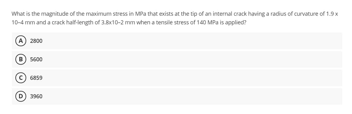 What is the magnitude of the maximum stress in MPa that exists at the tip of an internal crack having a radius of curvature of 1.9 x
10-4 mm and a crack half-length of 3.8x10-2 mm when a tensile stress of 140 MPa is applied?
A) 2800
5600
6859
3960
