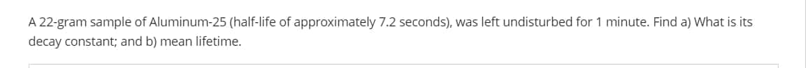 A 22-gram sample of Aluminum-25 (half-life of approximately 7.2 seconds), was left undisturbed for 1 minute. Find a) What is its
decay constant; and b) mean lifetime.
