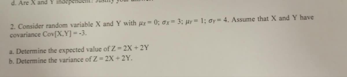 d. Are X and Y independen
2. Consider random variable X and Y with µx = 0; 0x= 3; µy = 1; 0y= 4. Assume that X and Y have
covariance Cov[X,Y] = -3.
a. Determine the expected value of Z = 2X + 2Y
b. Determine the variance ofZ= 2X + 2Y.
