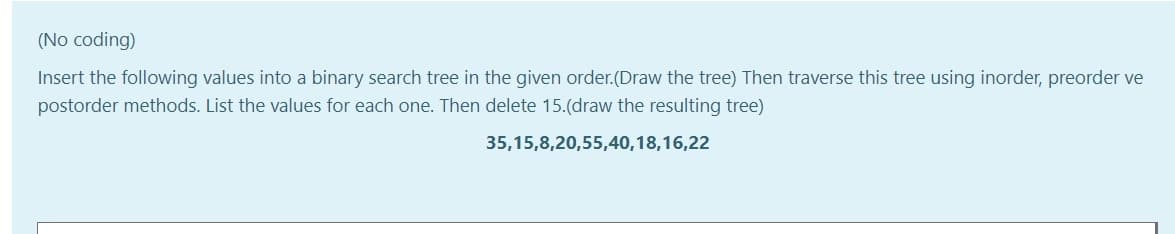 (No coding)
Insert the following values into a binary search tree in the given order.(Draw the tree) Then traverse this tree using inorder, preorder ve
postorder methods. List the values for each one. Then delete 15.(draw the resulting tree)
35,15,8,20,55,40,18,16,22
