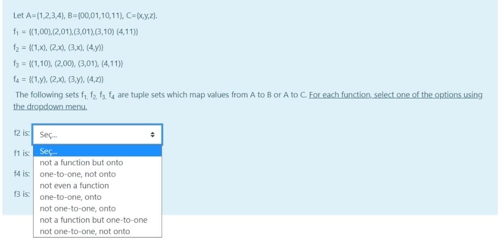 Let A={1,2,3,4}, B={00,01,10,11), C3D{x,y,z).
f1 = {(1,00),(2,01),(3,01),(3,10) (4,11)}
f2 = {(1,x), (2,x), (3,x), (4,y)}
f3 = {(1,10), (2,00), (3,01), (4,11)}
f4 = {(1,y), (2,x), (3,y), (4,2)}
The following sets f, f2 f3 f4 are tuple sets which map values from A to B or A to C. For each function, select one of the options using
the dropdown menu.
f2 is: Seç.
f1 is: Seç.
not a function but onto
f4 is:
one-to-one, not onto
not even a function
f3 is:
one-to-one, onto
not one-to-one, onto
not a function but one-to-one
not one-to-one, not onto

