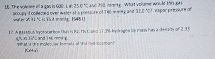 16. The volume of a gas is 600. L at 25.0 "C and 750, mmHg What volume would this gas
occupy if collected over water at a pressure of 746 mmHg and 32.0 "C? Vapor pressure of
water at 32 "C is 35.4 mmHg. (648 L)
17. A gaseous hydrocarbon that is 82.7% C and 17.3% hydrogen by mass has a density of 2.33
R/L at 23°C and 746 mmHg.
What is the molecular formula of this hydrocarbon?
(CH10)
