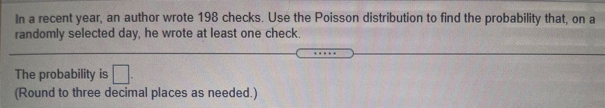 In a recent year, an author wrote 198 checks. Use the Poisson distribution to find the probability that, on a
randomly selected day, he wrote at least one check.
The probability is
(Round to three decimal places as needed)
