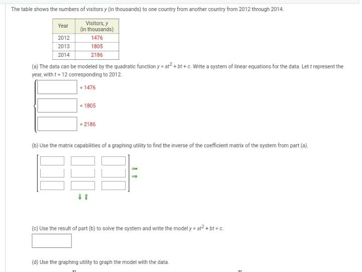 The table shows the numbers of visitors y (in thousands) to one country from another country from 2012 through 2014.
Visitors, y
(in thousands)
Year
2012
1476
2013
2014
1805
2186
(a) The data can be modeled by the quadratic function y = at? + bt + c. Write a system of linear equations for the data. Let t represent the
year, with t= 12 corresponding to 2012.
= 1476
= 1805
= 2186
(b) Use the matrix capabilities of a graphing utility to find the inverse of the coefficient matrix of the system from part (a).
(c) Use the result of part (b) to solve the system and write the model y = at2 + bt = c.
(d) Use the graphing utility to graph the model with the data.
