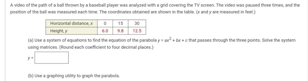 A video of the path of a ball thrown by a baseball player was analyzed with a grid covering the TV screen. The video was paused three times, and the
position of the ball was measured each time. The coordinates obtained are shown in the table. (x and y are measured in feet.)
Horizontal distance, x
15
30
Height, y
6.0
9.8
12.5
(a) Use a system of equations to find the equation of the parabola y = ax2 + bx +c that passes through the three points. Solve the system
using matrices. (Round each coefficient to four decimal places.)
y =
(b) Use a graphing utility to graph the parabola.
