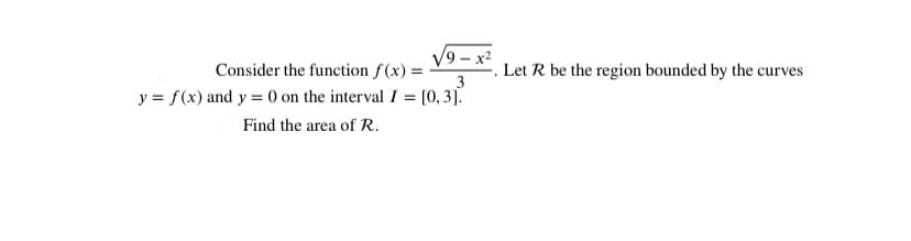 V9 - x2
Consider the function f(x) =
Let R be the region bounded by the curves
3
y = f(x) and y = 0 on the interval I = [0, 3].
Find the area of R.
