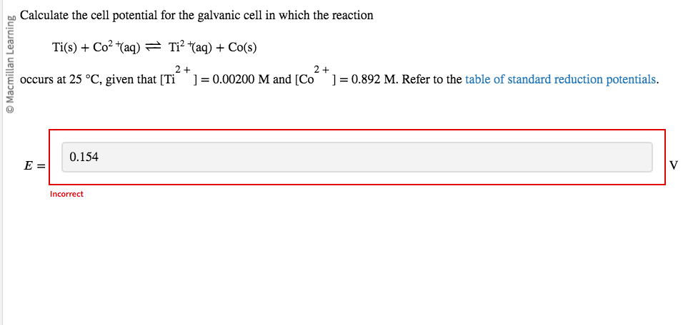 Macmillan Learning
Calculate the cell potential for the galvanic cell in which the reaction
Ti(s) + Co²+(aq) = Ti²+(aq) + Co(s)
2+
occurs at 25 °C, given that [Ti ] = 0.00200 M and [Co
E =
0.154
Incorrect
2+
] = 0.892 M. Refer to the table of standard reduction potentials.
V