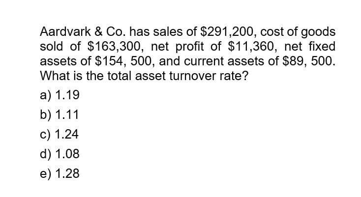 Aardvark & Co. has sales of $291,200, cost of goods
sold of $163,300, net profit of $11,360, net fixed
assets of $154, 500, and current assets of $89, 500.
What is the total asset turnover rate?
a) 1.19
b) 1.11
c) 1.24
d) 1.08
e) 1.28