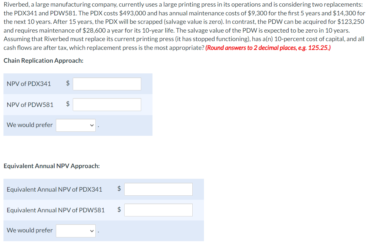 Riverbed, a large manufacturing company, currently uses a large printing press in its operations and is considering two replacements:
the PDX341 and PDW581. The PDX costs $493,000 and has annual maintenance costs of $9,300 for the first 5 years and $14,300 for
the next 10 years. After 15 years, the PDX will be scrapped (salvage value is zero). In contrast, the PDW can be acquired for $123,250
and requires maintenance of $28,600 a year for its 10-year life. The salvage value of the PDW is expected to be zero in 10 years.
Assuming that Riverbed must replace its current printing press (it has stopped functioning), has a(n) 10-percent cost of capital, and all
cash flows are after tax, which replacement press is the most appropriate? (Round answers to 2 decimal places, e.g. 125.25.)
Chain Replication Approach:
NPV of PDX341
$
NPV of PDW581
$
We would prefer
Equivalent Annual NPV Approach:
Equivalent Annual NPV of PDX341
$
Equivalent Annual NPV of PDW581
$
We would prefer