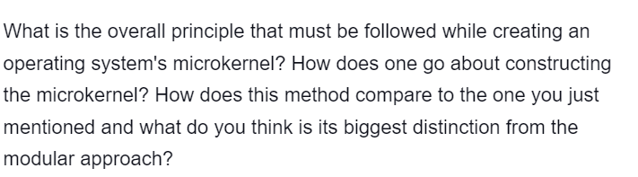 What is the overall principle that must be followed while creating an
operating system's microkernel? How does one go about constructing
the microkernel? How does this method compare to the one you just
mentioned and what do you think is its biggest distinction from the
modular approach?