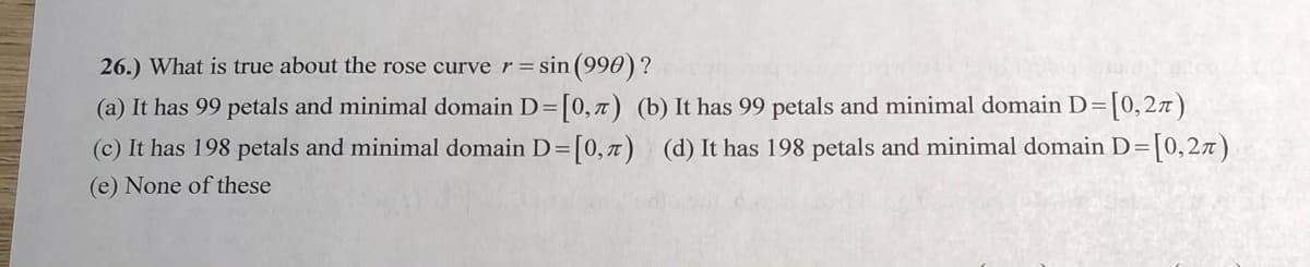 26.) What is true about the rose curve r = sin (990) ?
(a) It has 99 petals and minimal domain D=[0,7) (b) It has 99 petals and minimal domain D=[0, 27)
(c) It has 198 petals and minimal domain D=[0,7) (d) It has 198 petals and minimal domain D=[0,2x)
(e) None of these
