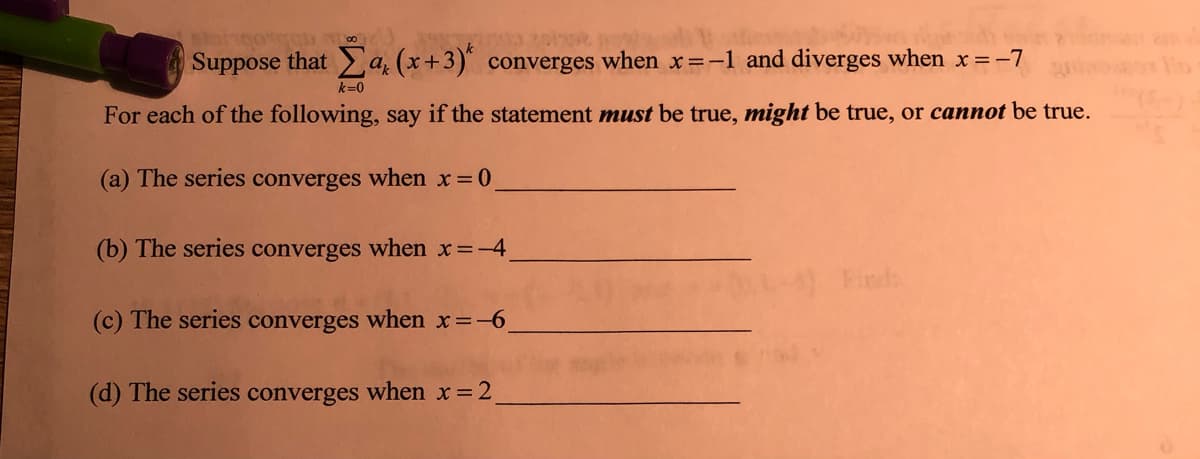 3.200
Suppose that a (x+3) converges when x=-1 and diverges when x=-7
k=0
For each of the following, say if the statement must be true, might be true, or cannot be true.
(a) The series converges when x 0
(b) The series converges when x=-4
Finds
(c) The series converges when x=-6
(d) The series converges when x 2,
