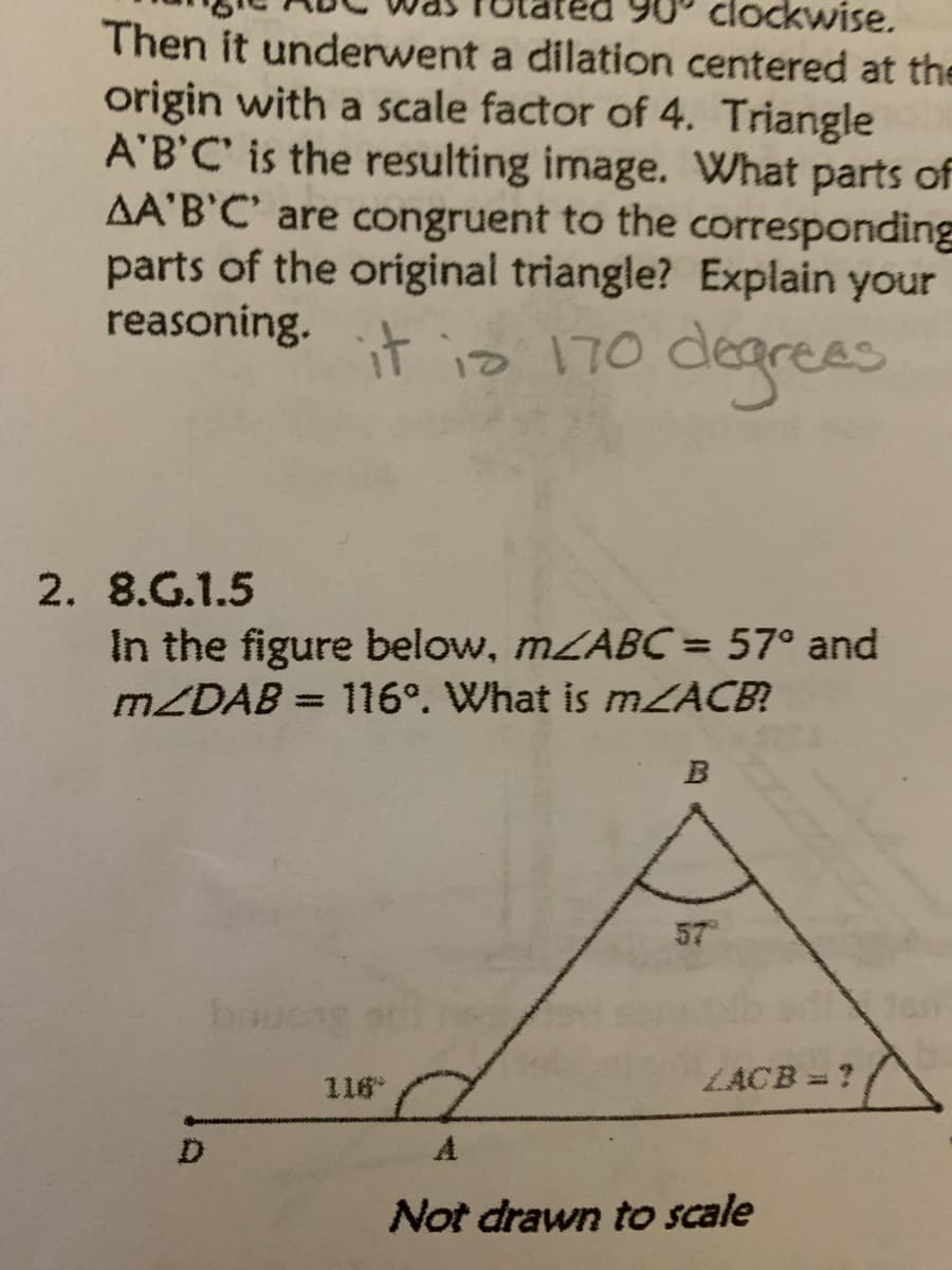 clockwise.
Then it underwent a dilation centered at the
origin with a scale factor of 4. Triangle
A'B'C' is the resulting image. What parts of
AA'B'C' are congruent to the corresponding
parts of the original triangle? Explain your
reasoning.
it is 170 degrees
2. 8.G.1.5
In the figure below, MZABC= 57° and
MZDAB = 116°. What is MZACB?
57
ba
116
LACB = ?
A
Not drawn to scale
