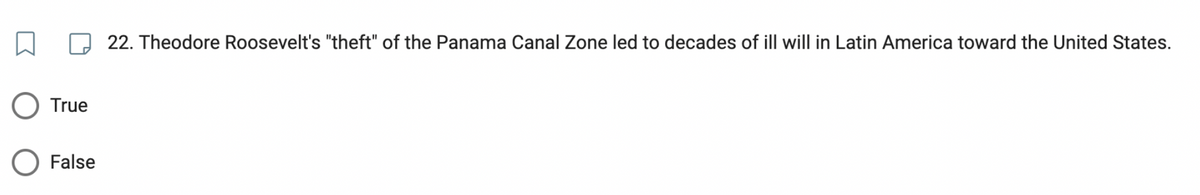 True
False
22. Theodore Roosevelt's "theft" of the Panama Canal Zone led to decades of ill will in Latin America toward the United States.