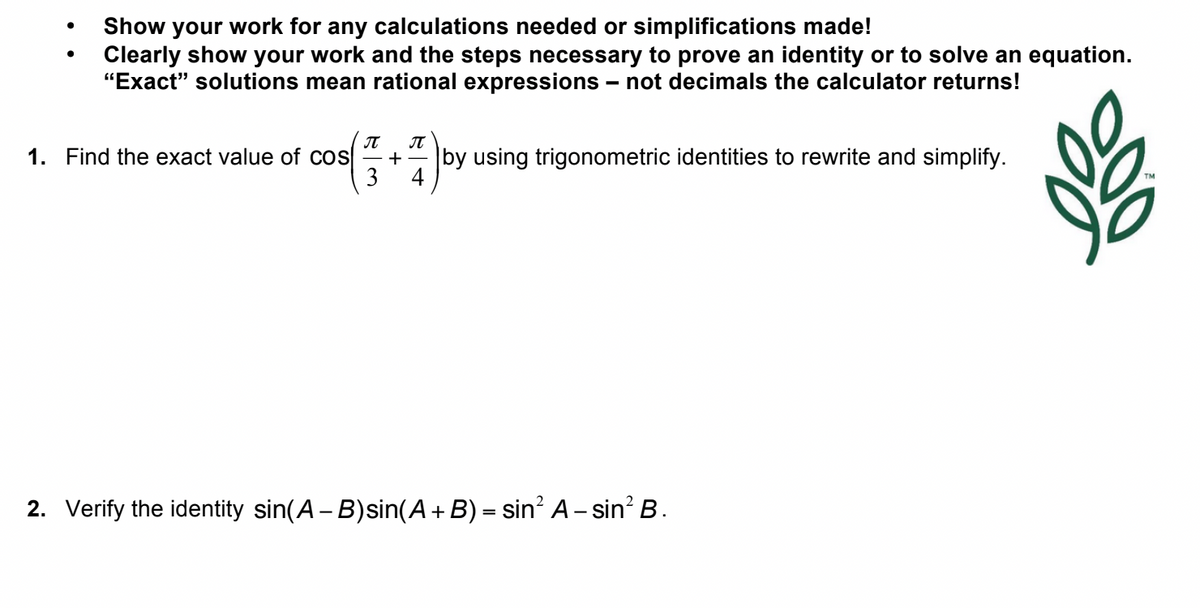 ●
Show your work for any calculations needed or simplifications made!
Clearly show your work and the steps necessary to prove an identity or to solve an equation.
"Exact" solutions mean rational expressions - not decimals the calculator returns!
π π
1. Find the exact value of cos + by using trigonometric identities to rewrite and simplify.
2. Verify the identity sin(A - B) sin(A + B) = sin² A-sin² B.