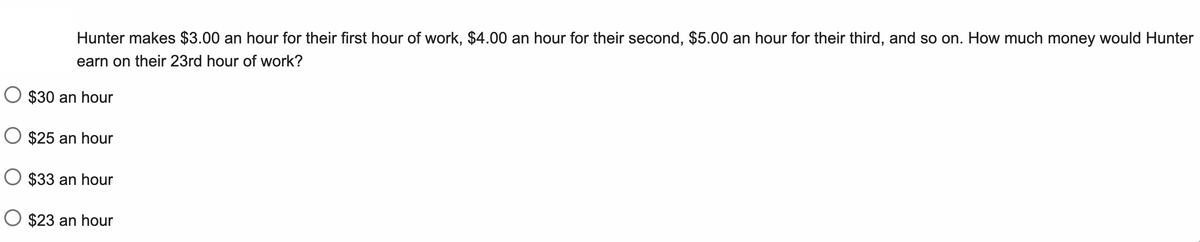 Hunter makes $3.00 an hour for their first hour of work, $4.00 an hour for their second, $5.00 an hour for their third, and so on. How much money would Hunter
earn on their 23rd hour of work?
O $30 an hour
O $25 an hour
O $33 an hour
O $23 an hour