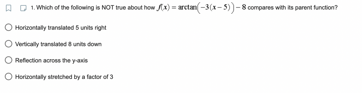 1. Which of the following is NOT true about how f(x) = arctan(−3(x – 5) ) – 8 compares with its parent function?
Horizontally translated 5 units right
O Vertically translated 8 units down
Reflection across the y-axis
O Horizontally stretched by a factor of 3