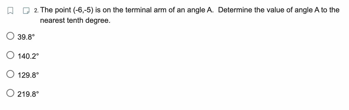 2. The point (-6,-5) is on the terminal arm of an angle A. Determine the value of angle A to the
nearest tenth degree.
O 39.8°
O 140.2°
O 129.8°
O 219.8°