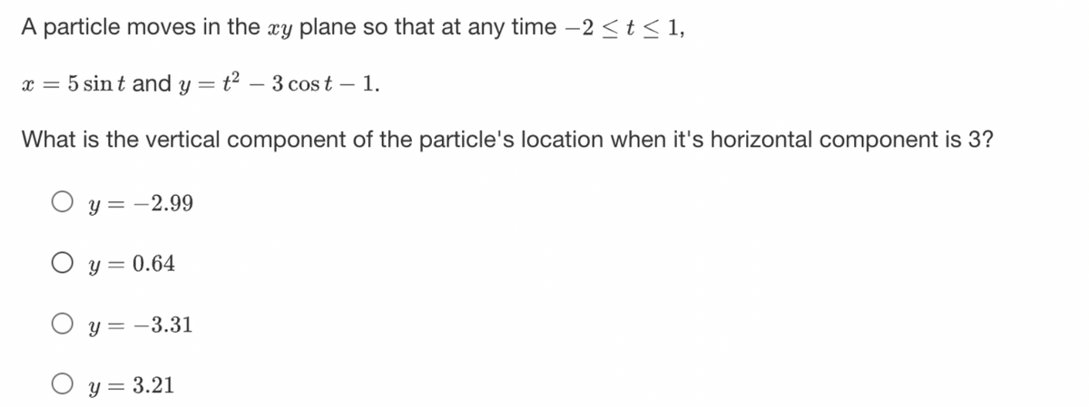 A particle moves in the xy plane so that at any time -2 ≤ t ≤ 1,
x = 5 sint and y = t² - 3 cost – 1.
What is the vertical component of the particle's location when it's horizontal component is 3?
O y = -2.99
O y = 0.64
O y=-3.31
O y = 3.21