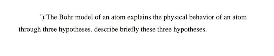 ') The Bohr model of an atom explains the physical behavior of an atom
through three hypotheses. describe briefly these three hypotheses.
