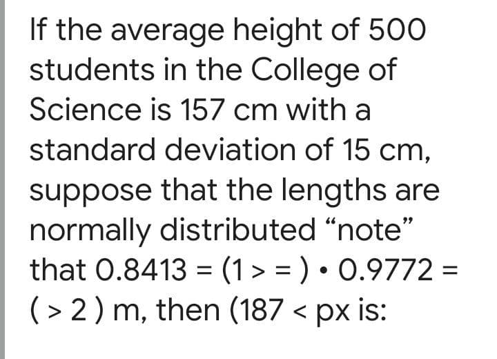 If the average height of 500
students in the College of
Science is 157 cm with a
standard deviation of 15 cm,
suppose that the lengths are
normally distributed "note"
that 0.8413 = (1 > = ) • 0.9772 =
(> 2) m, then (187 < px is:
