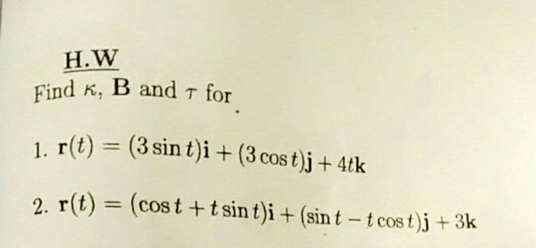 Find K, B and T for
H.W
Find K, B and T for
1. r(t) = (3 sin t)i+ (3 cos t)j + 4tk
%3D
2. r(t) = (cos t +t sin t)i + (sin t - t cos t)j +3k
%3D
